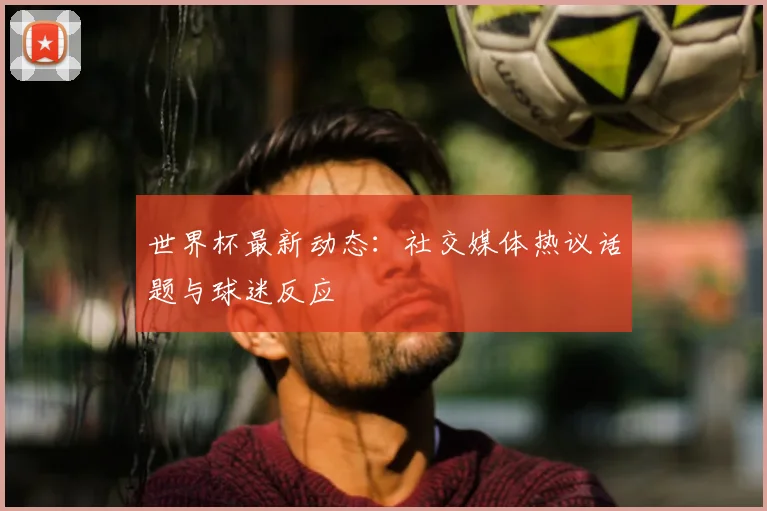 世界杯最新动态:社交媒体热议话题与球迷反应