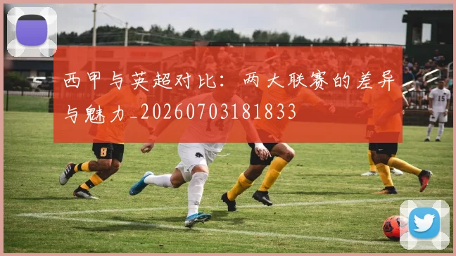 西甲与英超对比:两大联赛的差异与魅力_20260703181833