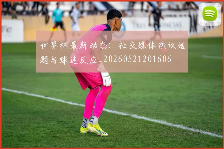 世界杯最新动态：社交媒体热议话题与球迷反应_20260521201606