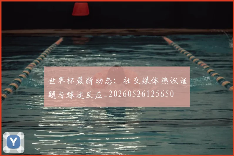 世界杯最新动态:社交媒体热议话题与球迷反应_20260526125650