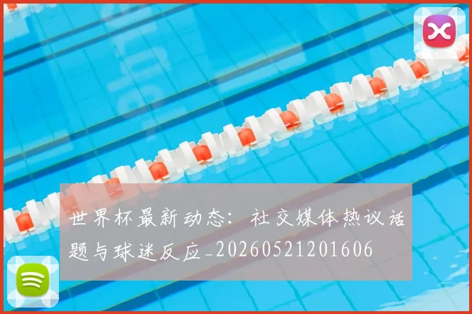 世界杯最新动态：社交媒体热议话题与球迷反应_20260521201606
